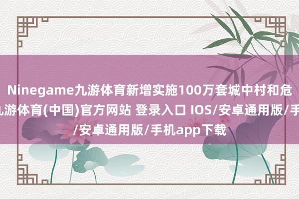 Ninegame九游体育新增实施100万套城中村和危旧房创新-九游体育(中国)官方网站 登录入口 IOS/安卓通用版/手机app下载