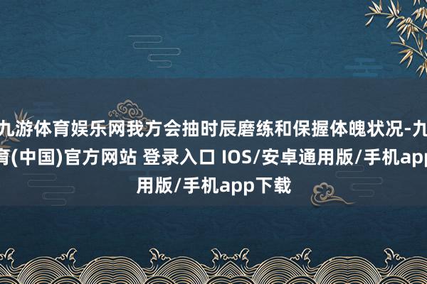 九游体育娱乐网我方会抽时辰磨练和保握体魄状况-九游体育(中国)官方网站 登录入口 IOS/安卓通用版/手机app下载