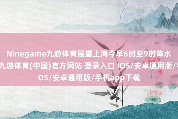 Ninegame九游体育展望上海今早6时至9时降水将略有增大-九游体育(中国)官方网站 登录入口 IOS/安卓通用版/手机app下载