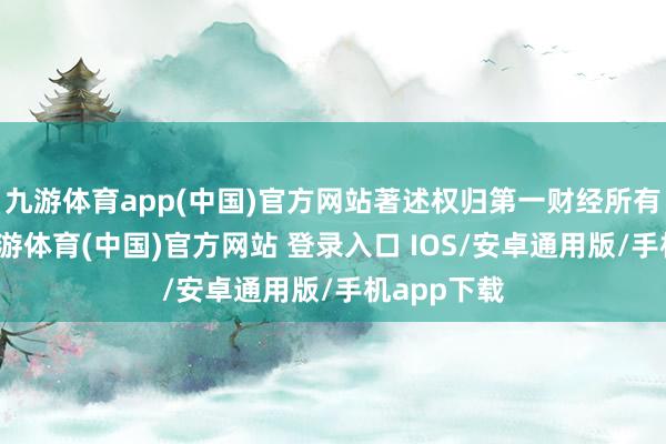 九游体育app(中国)官方网站著述权归第一财经所有这个词-九游体育(中国)官方网站 登录入口 IOS/安卓通用版/手机app下载