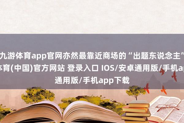 九游体育app官网亦然最靠近商场的“出题东说念主”-九游体育(中国)官方网站 登录入口 IOS/安卓通用版/手机app下载