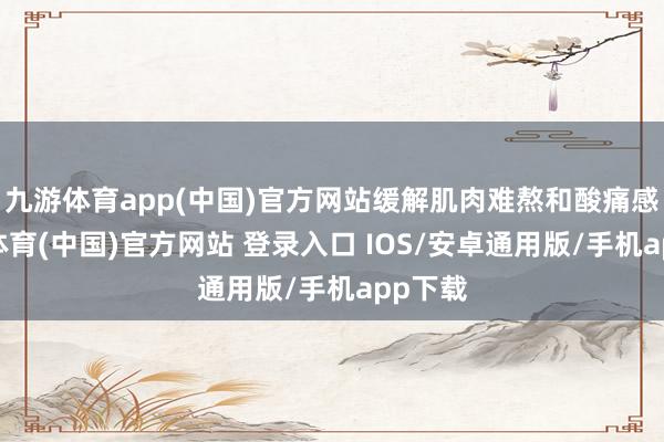 九游体育app(中国)官方网站缓解肌肉难熬和酸痛感-九游体育(中国)官方网站 登录入口 IOS/安卓通用版/手机app下载