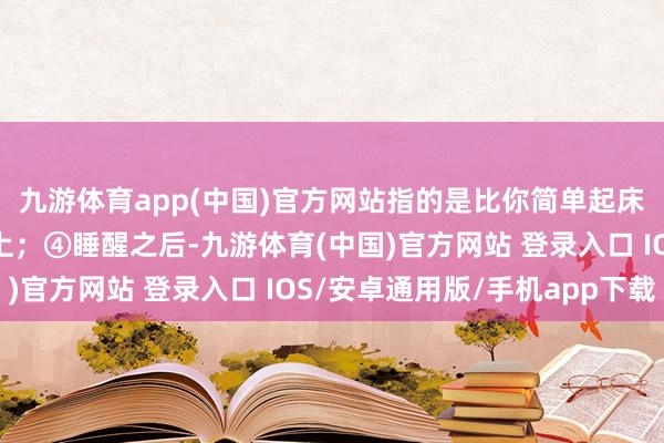 九游体育app(中国)官方网站指的是比你简单起床的技术早半个小时以上；④睡醒之后-九游体育(中国)官方网站 登录入口 IOS/安卓通用版/手机app下载