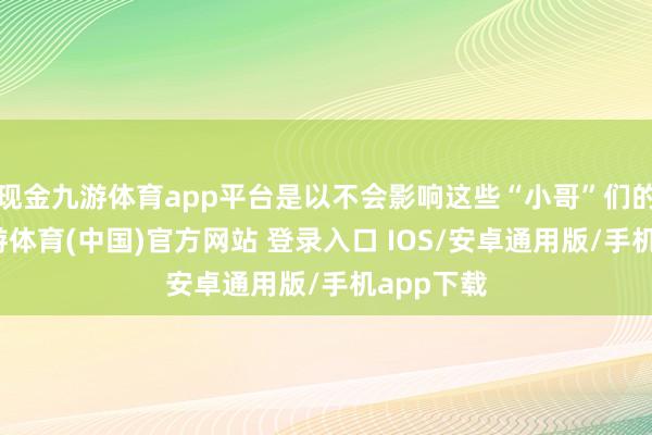 现金九游体育app平台是以不会影响这些“小哥”们的税负-九游体育(中国)官方网站 登录入口 IOS/安卓通用版/手机app下载