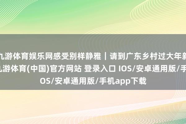 九游体育娱乐网感受别样静雅｜请到广东乡村过大年新春品擂茶-九游体育(中国)官方网站 登录入口 IOS/安卓通用版/手机app下载