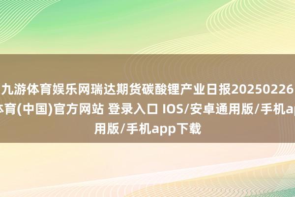 九游体育娱乐网瑞达期货碳酸锂产业日报20250226-九游体育(中国)官方网站 登录入口 IOS/安卓通用版/手机app下载