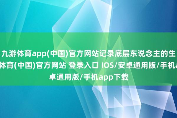 九游体育app(中国)官方网站记录底层东说念主的生涯-九游体育(中国)官方网站 登录入口 IOS/安卓通用版/手机app下载