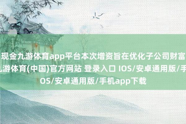 现金九游体育app平台本次增资旨在优化子公司财富欠债结构-九游体育(中国)官方网站 登录入口 IOS/安卓通用版/手机app下载