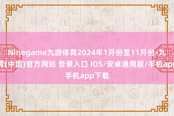 Ninegame九游体育2024年1月份至11月份-九游体育(中国)官方网站 登录入口 IOS/安卓通用版/手机app下载