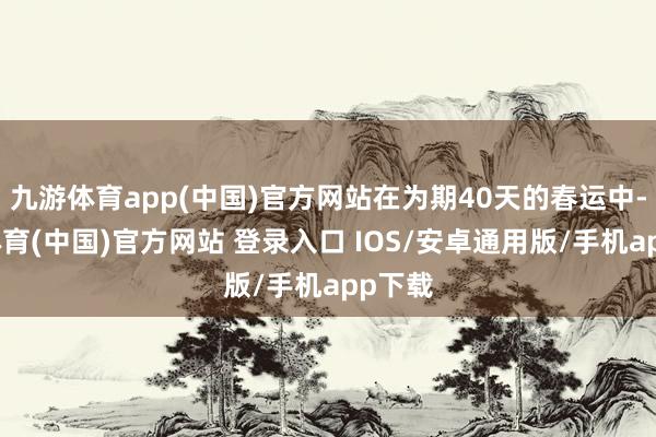 九游体育app(中国)官方网站在为期40天的春运中-九游体育(中国)官方网站 登录入口 IOS/安卓通用版/手机app下载